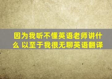 因为我听不懂英语老师讲什么 以至于我很无聊英语翻译